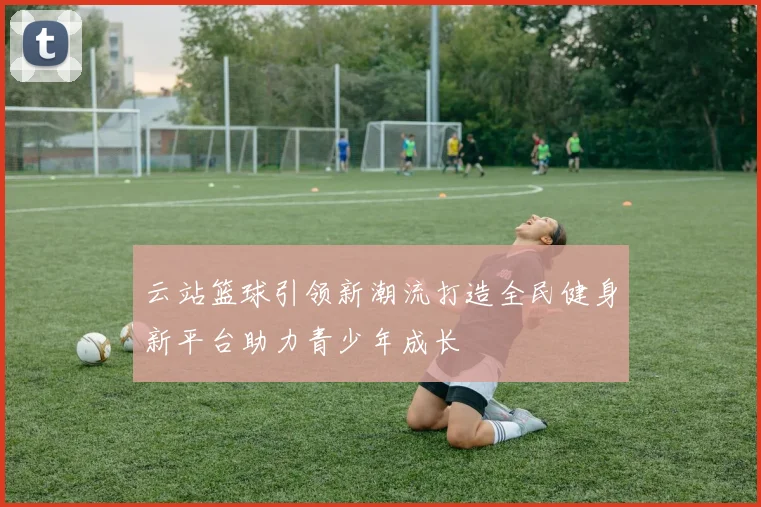 云站篮球引领新潮流打造全民健身新平台助力青少年成长