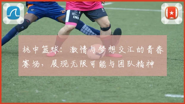 杭中篮球：激情与梦想交汇的青春赛场，展现无限可能与团队精神