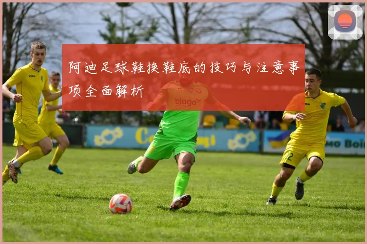 阿迪足球鞋换鞋底的技巧与注意事项全面解析